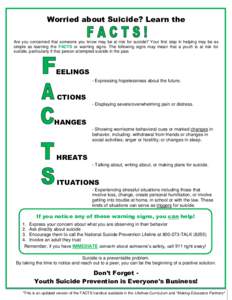 Worried about Suicide? Learn the Are you concerned that someone you know may be at risk for suicide? Your first step in helping may be as simple as learning the FACTS or warning signs. The following signs may mean that a