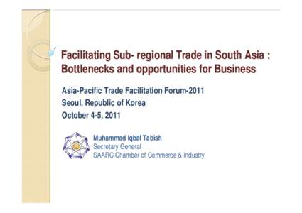 Facilitating Sub- regional Trade in South Asia : Bottlenecks and opportunities for Business Asia-Pacific Trade Facilitation Forum-2011 Seoul, Republic of Korea October 4-5, 2011 Muhammad Iqbal Tabish