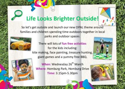 Life Looks Brighter Outside! So let’s get outside and launch our new OPAL theme around families and children spending time outdoors together in local parks and outdoor spaces. There will lots of fun free activities for