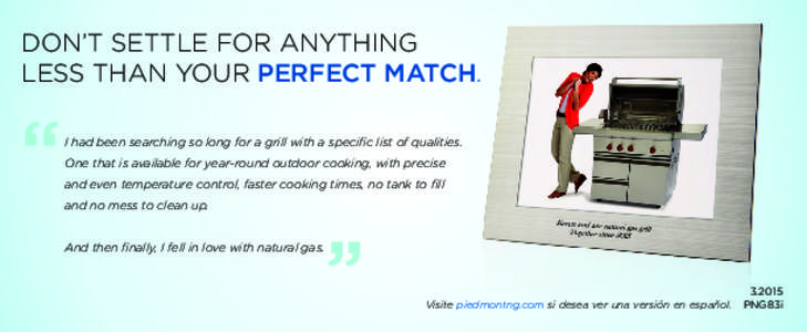 DON’T SETTLE FOR ANYTHING LESS THAN YOUR PERFECT MATCH. One that is available for year-round outdoor cooking, with precise and even temperature control, faster cooking times, no tank to fill and no mess to clean up.