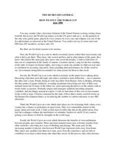 THE SECRETARY-GENERAL -HOW WE ENVY THE WORLD CUP June 2006 You may wonder what a Secretary-General of the United Nations is doing writing about football. But in fact, the World Cup makes us in the UN green with envy. As 