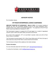 ADVISORY NOTICE For immediate release VIP POKER ENTERPRISES LICENCE SUSPENDED (MOHAWK TERRITORY OF KAHNAWAKE – March 4, 2015) – At its weekly meeting on February 25, 2015, the Commission decided to issue to VIP Poker