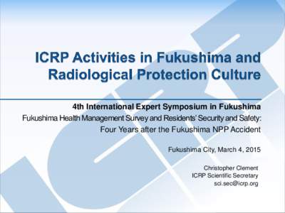 4th International Expert Symposium in Fukushima Fukushima Health Management Survey and Residents’ Security and Safety: Four Years after the Fukushima NPP Accident Fukushima City, March 4, 2015 Christopher Clement ICRP 