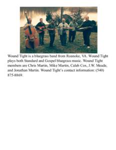 Wound Tight is a bluegrass band from Roanoke, VA. Wound Tight plays both Standard and Gospel bluegrass music. Wound Tight members are Chris Martin, Mike Martin, Caleb Cox, J.W. Meade, and Jonathan Martin. Wound Tight’s