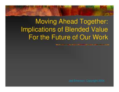 Moving Ahead Together: Implications of Blended Value For the Future of Our Work Jed Emerson, Copyright 2004