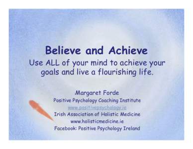 Believe and Achieve Use ALL of your mind to achieve your goals and live a flourishing life. Margaret Forde Positive Psychology Coaching Institute www.positivepsychology.ie