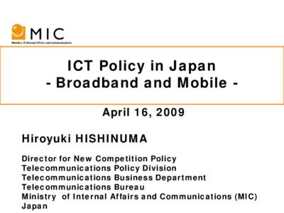 ICT Policy in Japan - Broadband and Mobile April 16, 2009 Hiroyuki HISHINUMA Director for New Competition Policy Telecommunications Policy Division Telecommunications Business Department