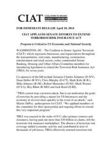 FOR IMMEDIATE RELEASE April 10, 2014 CIAT APPLAUDS SENATE EFFORTS TO EXTEND TERRORISM RISK INSURANCE ACT Program is Critical to US Economic and National Security WASHINGTON, DC - The Coalition to Insure Against Terrorism