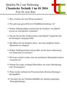 Quickie Nr.2 zur Vorlesung Chemische Technik 1 im SS 2016 Prof. Dr. Arno Behr 1. Was verstehen Sie unter Prozesssynthese? 2. Wie geht man generell bei der Fließbildentwicklung vor? 3. Welche Nebenprodukte entstehen bei 