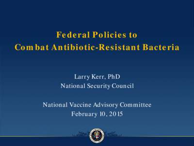 Federal Policies to Combat Antibiotic-Resistant Bacteria Larry Kerr, PhD National Security Council National Vaccine Advisory Committee February 10, 2015
