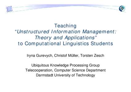 Teaching “Unstructured Information Management: Theory and Applications” to Computational Linguistics Students Iryna Gurevych, Christof Müller, Torsten Zesch Ubiquitous Knowledge Processing Group