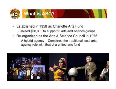 What is ASC? • Established in 1958 as Charlotte Arts Fund - Raised $68,000 to support 8 arts and science groups • Re-organized as the Arts & Science Council in 1975 – A hybrid agency - Combines the traditional loca