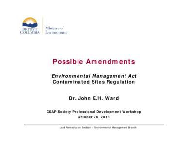 Possible Amendments Environmental Management Act Contaminated Sites Regulation Dr. John E.H. Ward CSAP Society Professional Development Workshop October 26, 2011