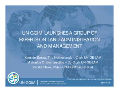 UN GGIM LAUNCHES A GROUP OF EXPERTS ON LAND ADMINISTRATION AND MANAGEMENT Kees de Zeeuw, The Netherlands – Chair UN-GE-LAM Mahashe Chaka- Lesotho – Co-Chair UN-GE-LAM Cecille Blake, USA – UN-GGIM Secretariat