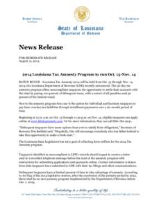 News Release FOR IMMEDIATE RELEASE August 12, [removed]Louisiana Tax Amnesty Program to run Oct. 15-Nov. 14 BATON ROUGE –Louisiana Tax Amnesty 2014 will be held from Oct. 15 through Nov. 14,