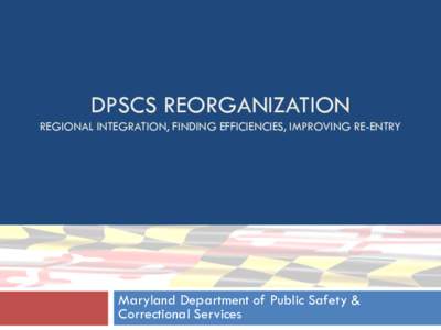 DPSCS REORGANIZATION REGIONAL INTEGRATION, FINDING EFFICIENCIES, IMPROVING RE-ENTRY Maryland Department of Public Safety & Correctional Services