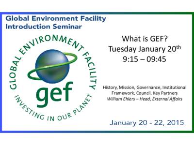 What is GEF? Tuesday January 20th 9:15 – 09:45 History, Mission, Governance, Institutional Framework, Council, Key Partners William Ehlers – Head, External Affairs