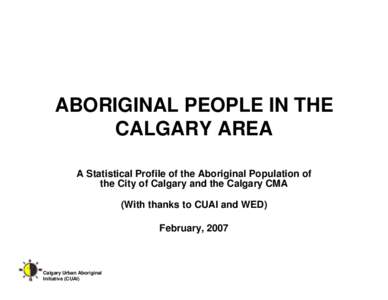 ABORIGINAL PEOPLE IN THE CALGARY AREA A Statistical Profile of the Aboriginal Population of the City of Calgary and the Calgary CMA (With thanks to CUAI and WED) February, 2007