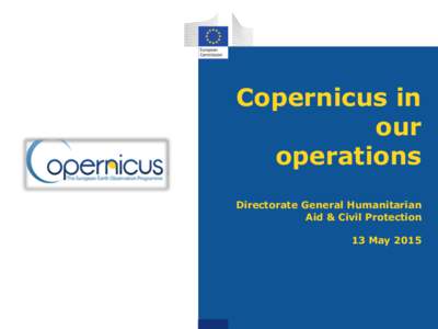 Copernicus in our operations Directorate General Humanitarian Aid & Civil Protection 13 May 2015