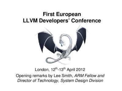 First European LLVM Developers’ Conference London, 12th-13th April 2012 Opening remarks by Lee Smith, ARM Fellow and Director of Technology, System Design Division