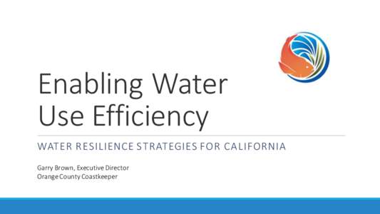 Enabling Water Use Efficiency WATER RESILIENCE STRATEGIES FOR CALIFORNIA Garry Brown, Executive Director Orange County Coastkeeper