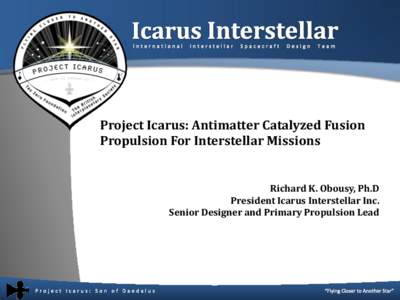 Project Icarus: Antimatter Catalyzed Fusion Propulsion For Interstellar Missions Richard K. Obousy, Ph.D President Icarus Interstellar Inc. Senior Designer and Primary Propulsion Lead