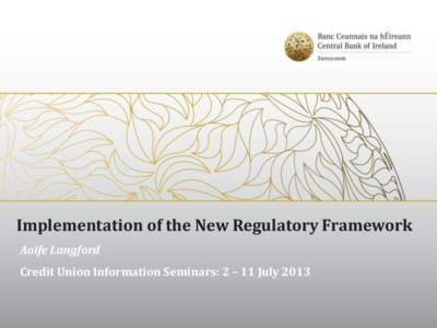 Implementation of the New Regulatory Framework Aoife Langford Credit Union Information Seminars: 2 – 11 July 2013 Contents  Background