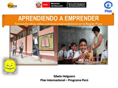 APRENDIENDO A EMPRENDER Formando niños, niñas y jóvenes emprendedores en la Región Piura Edwin Helguero Plan Internacional – Programa Perú