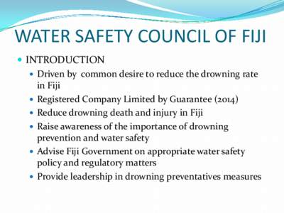 WATER SAFETY COUNCIL OF FIJI  INTRODUCTION  Driven by common desire to reduce the drowning rate in Fiji  Registered Company Limited by Guarantee (2014)  Reduce drowning death and injury in Fiji