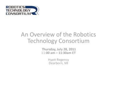 An Overview of the Robotics Technology Consortium Thursday, July 28, [removed]:00 am – 11:30am ET Hyatt Regency Dearborn, MI