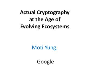 Actual Cryptography at the Age of Evolving Ecosystems Moti Yung, Google
