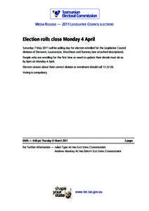 MEDIA RELEASE — 2011 LEGISLATIVE COUNCIL ELECTIONS  Election rolls close Monday 4 April Saturday 7 May 2011 will be polling day for electors enrolled for the Legislative Council divisions of Derwent, Launceston, Murchi