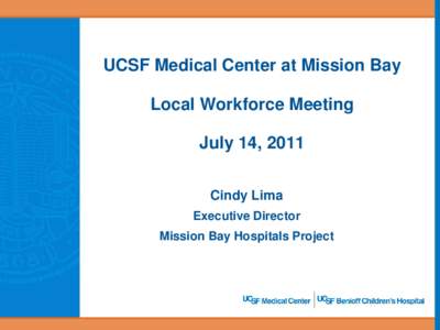 UCSF Medical Center at Mission Bay Local Workforce Meeting July 14, 2011 Cindy Lima Executive Director Mission Bay Hospitals Project