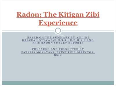 Radon: The Kitigan Zibi Experience BASED ON THE SUMMARY BY CELINE BRAZEAU OTTAWA-E.H.S.T., K.Z.H.S.S AND RSIC RADON SURVEY REPORTS PREPARED AND PRESENTED BY