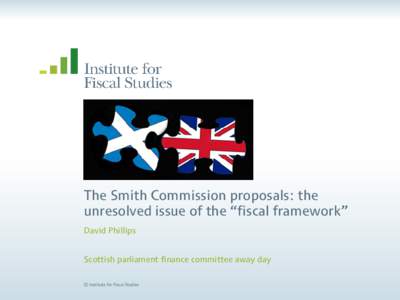 The Smith Commission proposals: the unresolved issue of the “fiscal framework” David Phillips Scottish parliament finance committee away day © Institute for Fiscal Studies