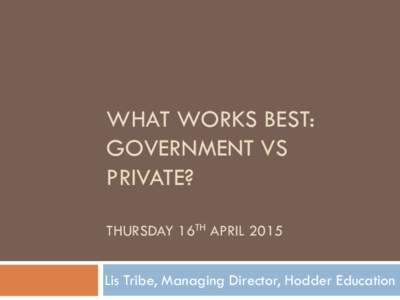 WHAT WORKS BEST: GOVERNMENT VS PRIVATE? THURSDAY 16TH APRIL 2015 Lis Tribe, Managing Director, Hodder Education