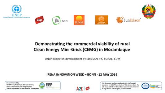 Demonstrating the commercial viability of rural Clean Energy Mini-Grids (CEMG) in Mozambique UNEP project in development by EDP, SAN-JFS, FUNAE, EDM IRENA INNOVATION WEEK – BONN - 12 MAY 2016 Project financed by