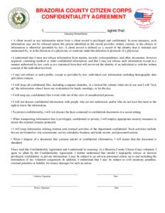 BRAZORIA COUNTY CITIZEN CORPS CONFIDENTIALITY AGREEMENT I, _____________________________ agree that: Volunteer Printed Name  • A client record or any information taken from a client record is privileged and confidentia