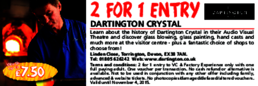 2 FOR 1 ENTRY DARTINGTON CRYSTAL Learn about the history of Dartington Crystal in their Audio Visual Theatre and discover glass blowing, glass painting, hand casts and much more at the visitor centre - plus a fantastic c