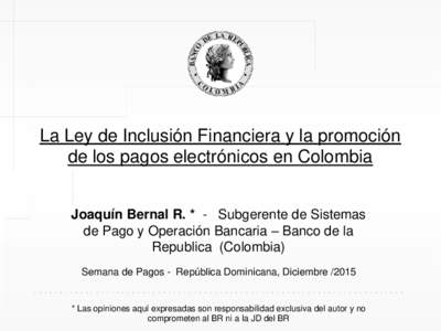 La Ley de Inclusión Financiera y la promoción de los pagos electrónicos en Colombia Joaquín Bernal R. * - Subgerente de Sistemas de Pago y Operación Bancaria – Banco de la Republica (Colombia) Semana de Pagos - Re