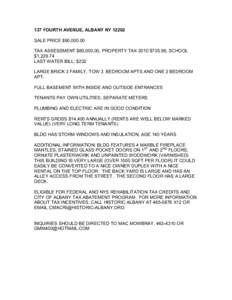 137 FOURTH AVENUE, ALBANY NY[removed]SALE PRICE $90,[removed]TAX ASSESSMENT $60,000.00, PROPERTY TAX 2010 $735.96, SCHOOL $1,[removed]LAST WATER BILL: $232 LARGE BRICK 3 FAMILY, TOW 3 BEDROOM APTS AND ONE 2 BEDROOM