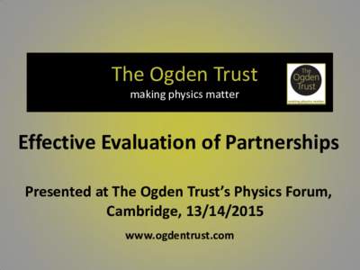 The Ogden Trust making physics matter Effective Evaluation of Partnerships Presented at The Ogden Trust’s Physics Forum, Cambridge, 
