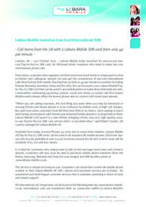 Lebara Mobile Launches Low Cost International SIM - Call home from the UK with a Lebara Mobile SIM card from only 4p per minute London, UK – 31st October 2007 – Lebara Mobile today launched its easy-to-use lowcost Pay-As-You-Go SIM card, for UK-based ethnic residents who need to make low cost