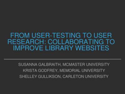 FROM USER-TESTING TO USER RESEARCH: COLLABORATING TO IMPROVE LIBRARY WEBSITES SUSANNA GALBRAITH, MCMASTER UNIVERSITY  KRISTA GODFREY, MEMORIAL UNIVERSITY