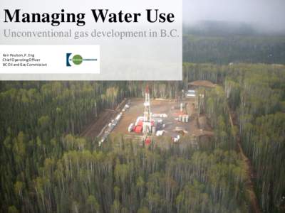 Managing Water Use Unconventional gas development in B.C. Ken Paulson, P. Eng Chief Operating Officer BC Oil and Gas Commission
