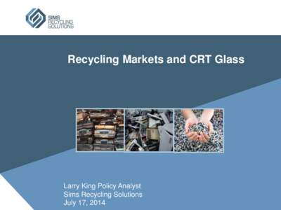 Recycling Markets and CRT Glass  Larry King Policy Analyst Sims Recycling Solutions July 17, 2014