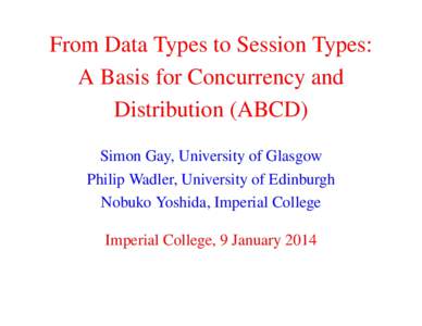 From Data Types to Session Types: A Basis for Concurrency and Distribution (ABCD) Simon Gay, University of Glasgow Philip Wadler, University of Edinburgh Nobuko Yoshida, Imperial College