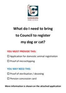 What do I need to bring to Council to register my dog or cat? YOU MUST PROVIDE THIS:  Application for domestic animal registration  Proof of microchipping