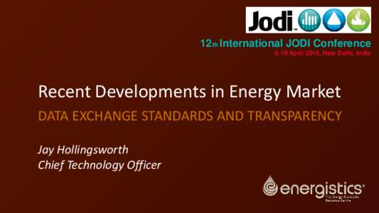 12th International JODI Conference 8‐10 April 2015, New Delhi, India Recent Developments in Energy Market DATA EXCHANGE STANDARDS AND TRANSPARENCY Jay Hollingsworth