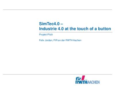 SimTec4.0 – Industrie 4.0 at the touch of a button Projekt-Pitch Felix Jordan, FIR an der RWTH Aachen  SimTec4.0: Industrie 4.0 at the touch of a button